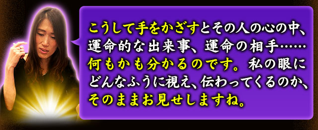 こうして手をかざすとその人の心の中、運命的な出来事、運命の相手……何もかも分かるのです。私の眼にどんなふうに視え、伝わってくるのか、そのままお見せしますね。