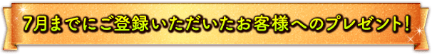 7月までにご登録いただいたお客様へのプレゼント！