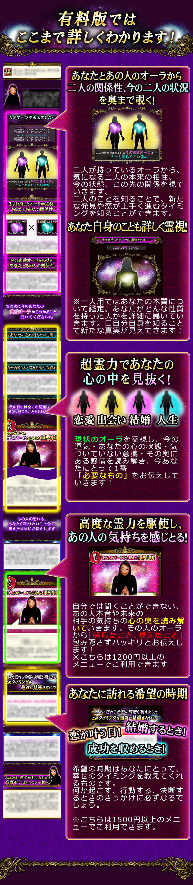 有料版ではここまで詳しくわかります！　あなたとあの人のオーラから二人の関係性、今の二人の状況を奥まで覗く！　二人が持っているオーラから、気になる二人の本来の相性、今の状態、この先の関係を視ていきます。二人のことを知ることで、新たな発見や恋が上手く進むタイミングを知ることができます。　あなた自身のことも詳しく霊視！　生まれ持ったオーラから視えたもの……※一人用では生まれ持ったオーラから、あなたの本質について鑑定。あなたがどんな性質を持った人かを詳細に視ていきます。　超霊力であなたの心の中を見抜く！　現状のオーラを霊視し、今の運気・あなたの心の状態・気づいていない意識・その奥にある感情を読み解き、今あなたにとって1番「必要なもの」をお伝えしていきます！　高度な霊力を駆使し、あの人の気持ちを感じとる！　自分では聞くことができない、あの人本音や未来の相手の気持ちの心の奥を読み解いていきます。その人のオーラから「感じたこと、視えたこと」を包み隠さずハッキリとお伝えします！　※こちらは税抜1200円以上のメニューでご覧いただけます。　あなたに訪れる希望の時期　恋が叶う日！結婚するとき！成功を収めるとき！　希望の時期はあなたにとって、幸せのタイミングを教えてくれるものです。何か起こす、行動する、決断するときのきっかけに必ずなるでしょう。　※こちらは税抜1500円以上のメニューでご覧いただけます。