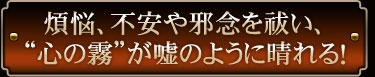 煩悩、不安や邪念を祓い、“心の霧”が嘘のように晴れる！