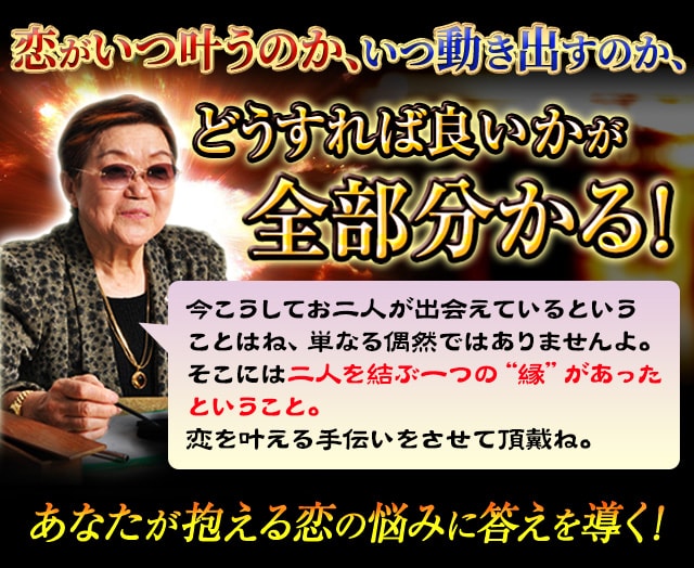恋がいつ叶うのか、いつ動き出すのか、どうすれば良いかが全部分かる！　今こうしてお二人が出会えていることはね、単なる偶然ではありませんよ。そこには二人を結ぶ一つの“縁“があったということ。運命は決まっているものだけど、その先をどうしていくかが重要なのよ。恋を叶える手伝いをさせて頂戴ね。