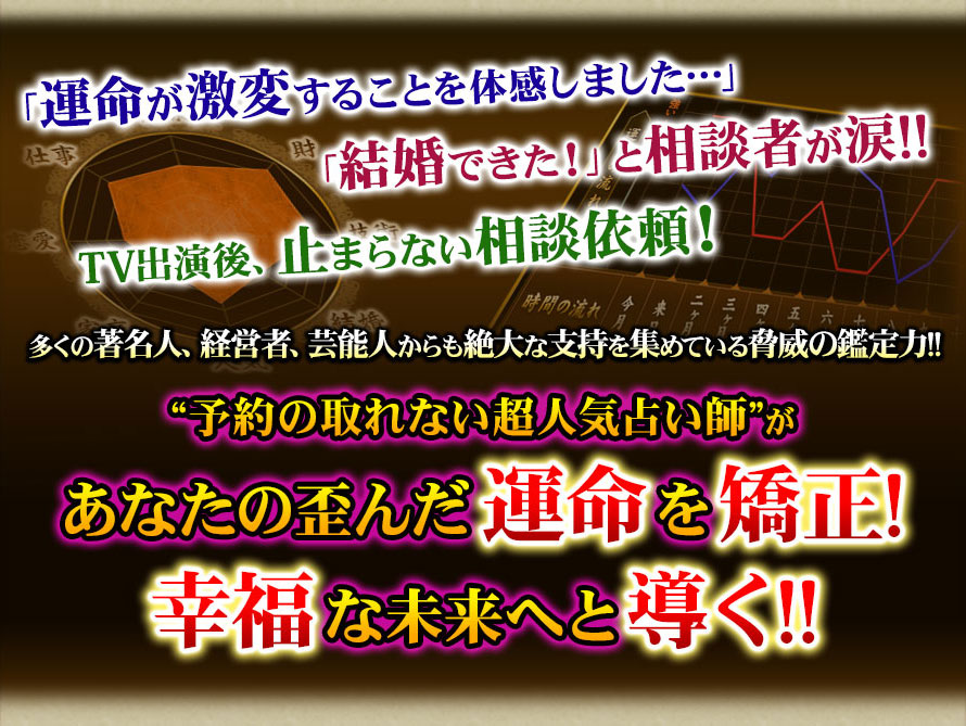 「運命が激変することを体感しました…」「結婚できた！」と相談者が涙!!　TV出演後、止まらない相談依頼！　多くの著名人、経営者、芸能人からも絶大な支持を集めている脅威の鑑定力!!　“予約の取れない超人気占い師”があなたの歪んだ運命を矯正！幸福な未来へと導く!!