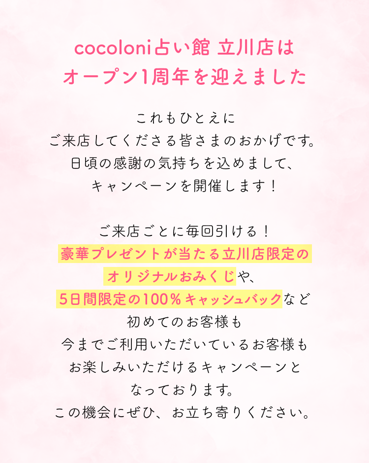 cocoloni占い館立川店はオープン1周年を迎えました。これもひとえにご来店してくださる皆さまのおかげです。日頃の感謝の気持ちを込めまして、キャンペーンを開催します！ご来店ごとに毎回引ける！豪華プレゼントが当たる立川店限定のオリジナルおみくじや、5日間限定の100％キャッシュバックなど初めてのお客様も今までご利用いただいているお客様もお楽しみいただけるキャンペーンとなっております。この機会にぜひ、お立ち寄りください。