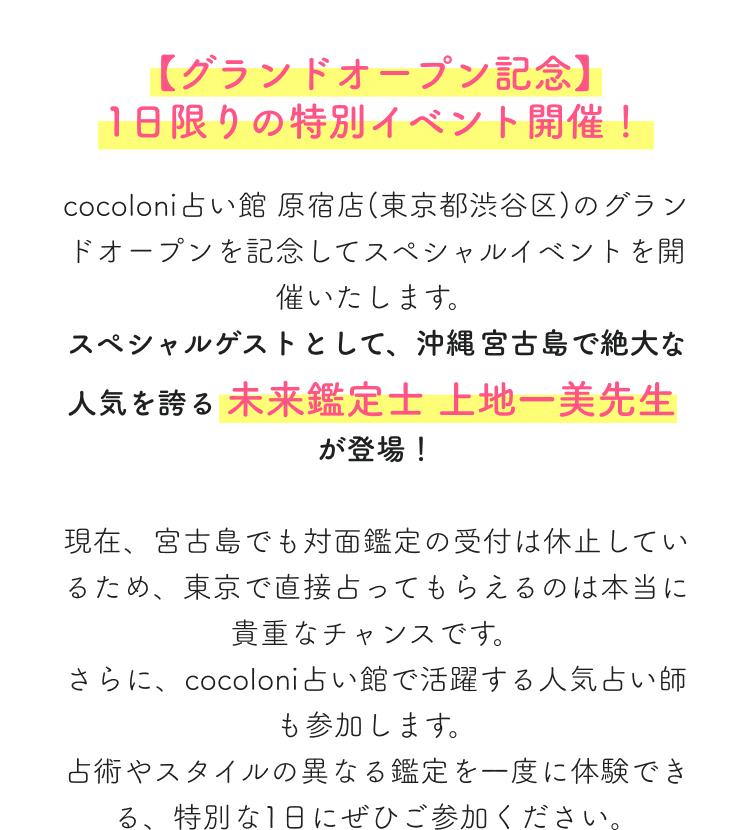 【グランドオープン記念】1日限りの特別イベント開催！cocoloni占い館 原宿店(東京都渋谷区)のグランドオープンを記念してスペシャルイベントを開催いたします。スペシャルゲストとして、沖縄・宮古島で絶大な人気を誇る 未来鑑定士 上地一美先生が登場！現在、宮古島でも対面鑑定の受付は休止しているため、東京で直接占ってもらえるのは本当に貴重なチャンスです。さらに、cocoloni占い館で活躍する人気占い師も参加します。占術やスタイルの異なる鑑定を一度に体験できる、特別な1日にぜひご参加ください。